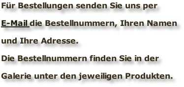 Für Bestellungen senden Sie uns per  E-Mail die Bestellnummern, Ihren Namen  und Ihre Adresse.  Die Bestellnummern finden Sie in der   Galerie unter den jeweiligen Produkten.