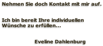 Nehmen Sie doch Kontakt mit mir auf.   Ich bin bereit Ihre individuellen  Wünsche zu erfüllen...   	                 Eveline Dahlenburg